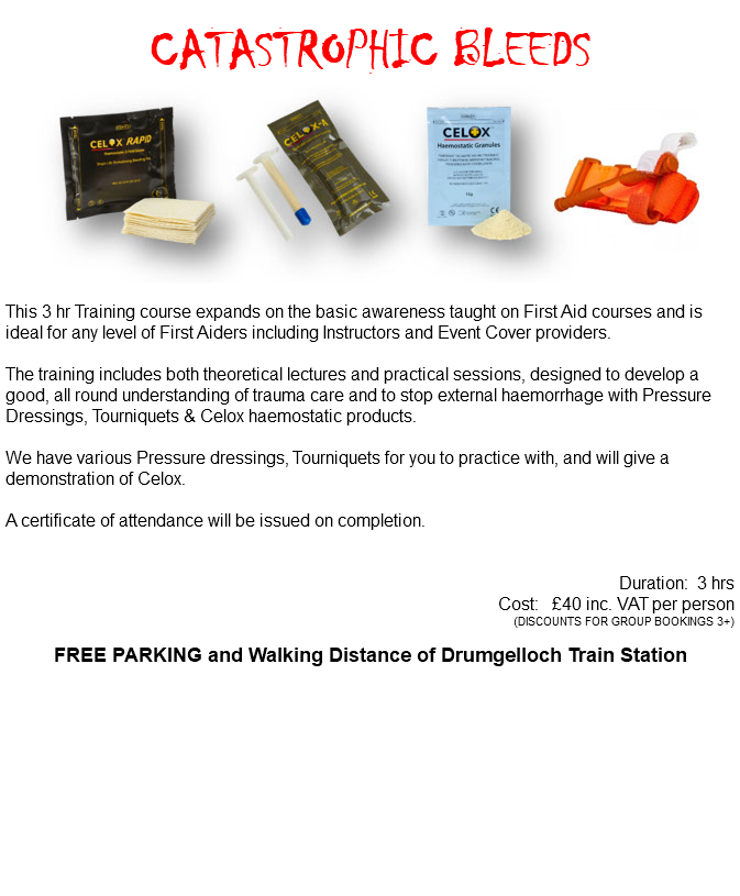 &nbsp;CATASTROPHIC BLEEDS ﷯ This 3 hr Training course expands on the basic awareness taught on First Aid courses and is ideal for any level of First Aiders including Instructors and Event Cover providers. The training includes both theoretical lectures and practical sessions, designed to develop a good, all round understanding of trauma care and to stop external haemorrhage with Pressure Dressings, Tourniquets & Celox haemostatic products. We have various Pressure dressings, Tourniquets for you to practice with, and will give a demonstration of Celox. A certificate of attendance will be issued on completion. Duration: 3 hrs Cost: £40 inc. VAT per person (DISCOUNTS FOR GROUP BOOKINGS 3+) FREE PARKING and Walking Distance of Drumgelloch Train Station 